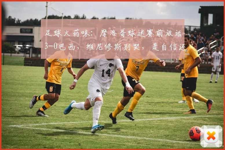 足球火药味：摩洛哥球迷赛前放话3-0巴西，维尼修斯别哭，是自信还是心理战？2026世界杯预选赛氛围解读