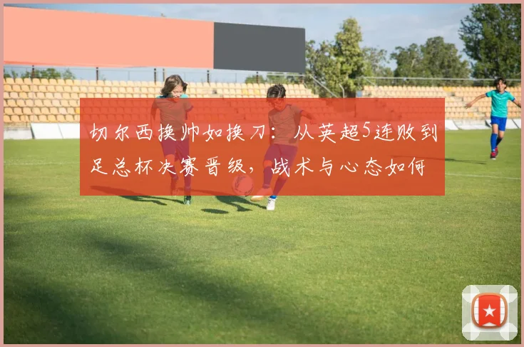 切尔西换帅如换刀:从英超5连败到足总杯决赛晋级,战术与心态如何转变?