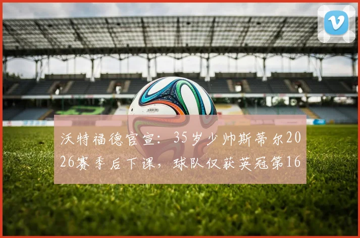 沃特福德官宣：35岁少帅斯蒂尔2026赛季后下课，球队仅获英冠第16位，换帅背后原因与未来走向分析