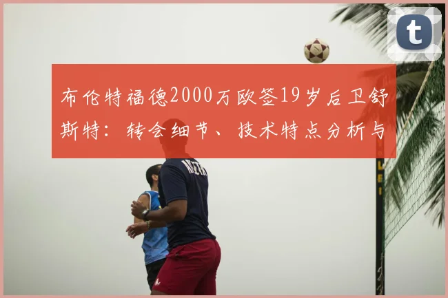 布伦特福德2000万欧签19岁后卫舒斯特：转会细节、技术特点分析与未来展望（2026）