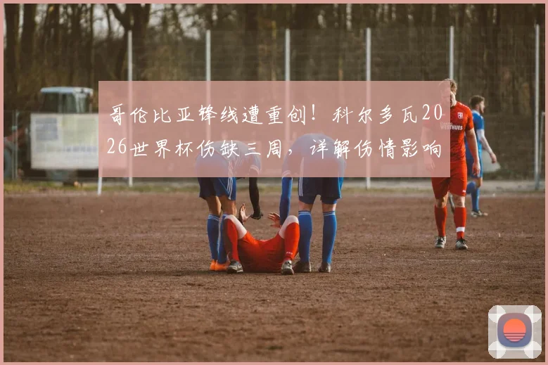 哥伦比亚锋线遭重创！科尔多瓦2026世界杯伤缺三周，详解伤情影响与球队应对方案