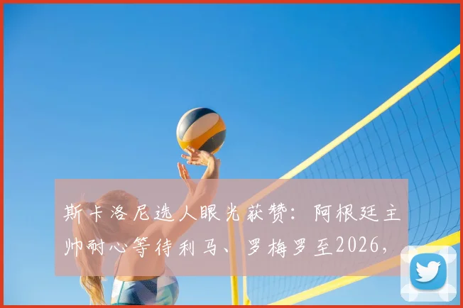 斯卡洛尼选人眼光获赞：阿根廷主帅耐心等待利马、罗梅罗至2026，防守基石伤愈重塑后防