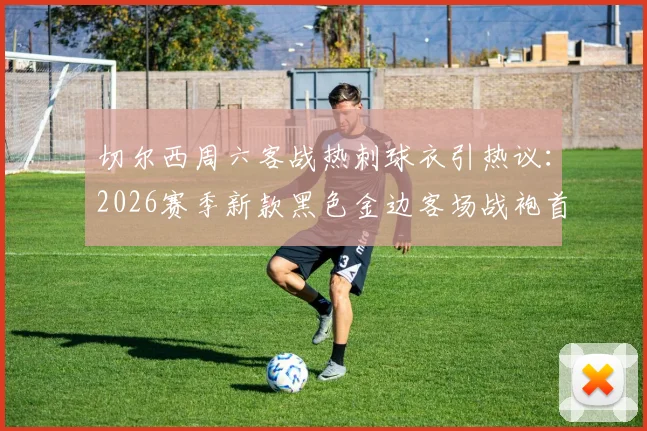 切尔西周六客战热刺球衣引热议:2026赛季新款黑色金边客场战袍首次亮相