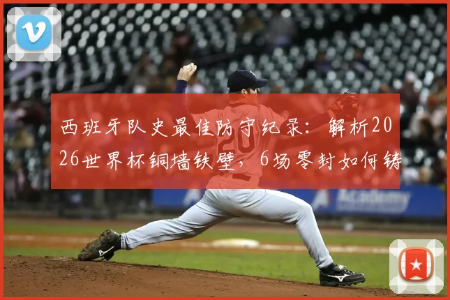 西班牙队史最佳防守纪录：解析2026世界杯铜墙铁壁，6场零封如何铸就奇迹