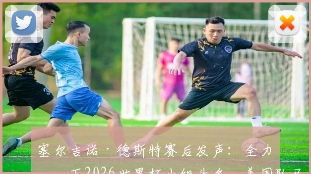 塞尔吉诺·德斯特赛后发声：全力拿下2026世界杯小组头名，美国队已展现强大竞争力