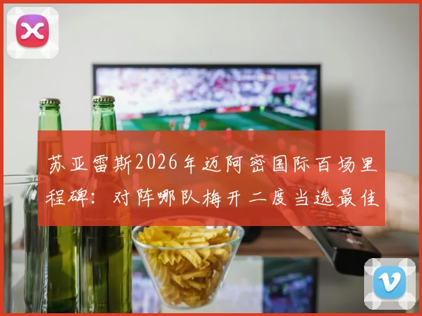 苏亚雷斯2026年迈阿密国际百场里程碑:对阵哪队梅开二度当选最佳?完整比赛回顾与数据解析