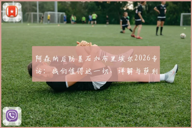 阿森纳后防基石加布里埃尔2026专访：我们值得这一切，详解与萨利巴的默契养成之道