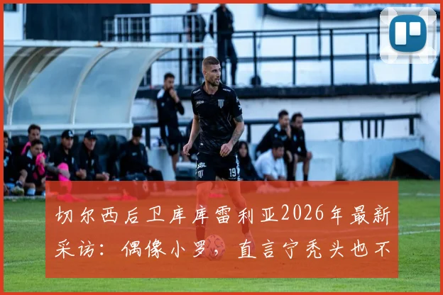 切尔西后卫库库雷利亚2026年最新采访：偶像小罗，直言宁秃头也不纹巴萨队徽引热议