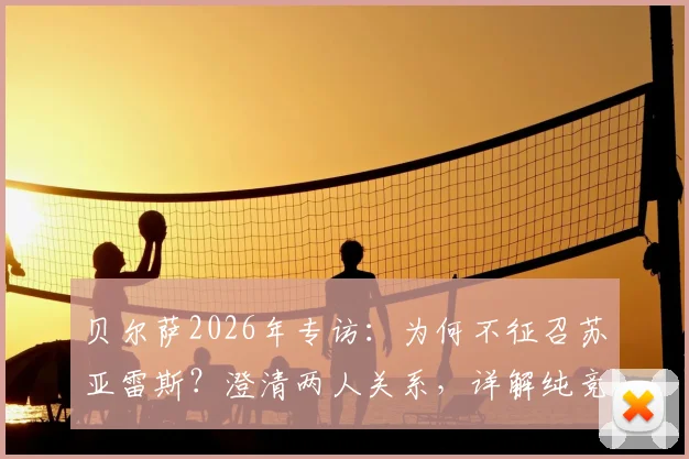 贝尔萨2026年专访:为何不征召苏亚雷斯?澄清两人关系,详解纯竞技考量