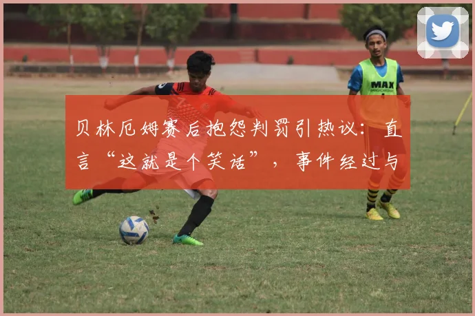 贝林厄姆赛后抱怨判罚引热议:直言“这就是个笑话”,事件经过与球迷观点全解析