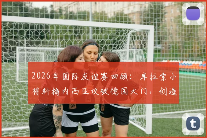 2026年国际友谊赛回顾：库拉索小将科梅内西亚攻破德国大门，创造队史首球零的突破时刻