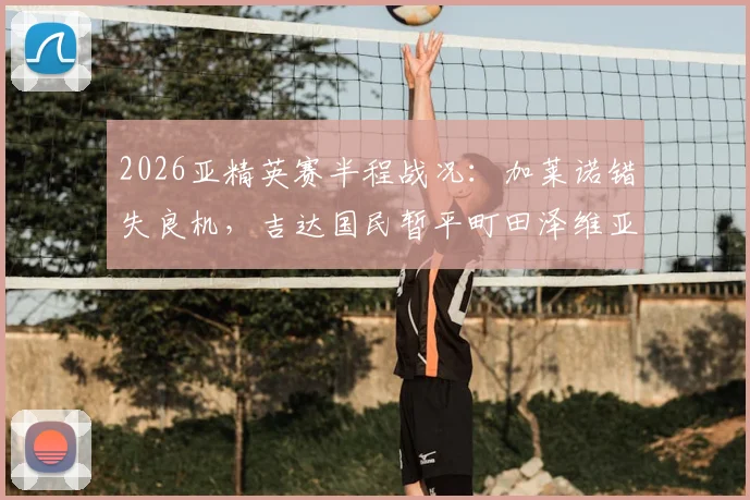 2026亚精英赛半程战况:加莱诺错失良机,吉达国民暂平町田泽维亚,双方后防表现如何?