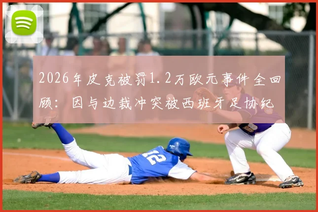 2026年皮克被罚1.2万欧元事件全回顾：因与边裁冲突被西班牙足协纪律处罚，罚款金额与赛场争议细节解析