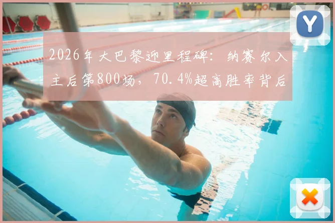 2026年大巴黎迎里程碑：纳赛尔入主后第800场，70.4%超高胜率背后管理策略解析