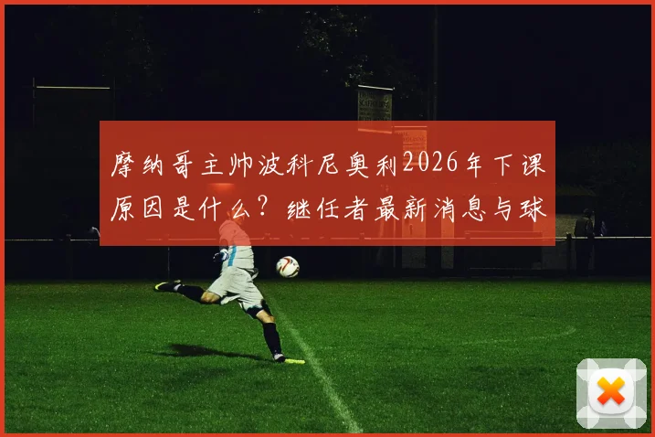 摩纳哥主帅波科尼奥利2026年下课原因是什么？继任者最新消息与球队前景分析
