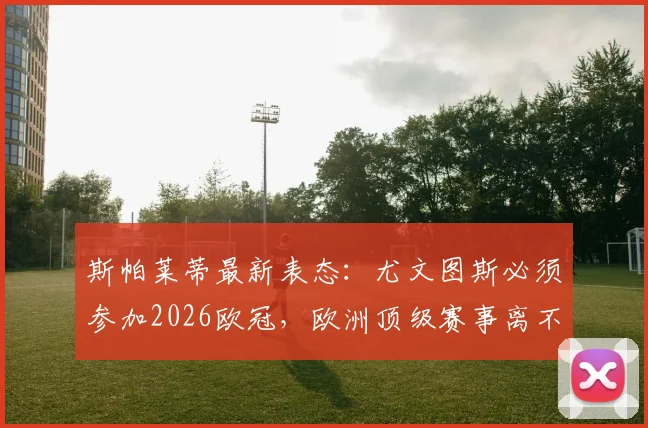 斯帕莱蒂最新表态：尤文图斯必须参加2026欧冠，欧洲顶级赛事离不开斑马军团