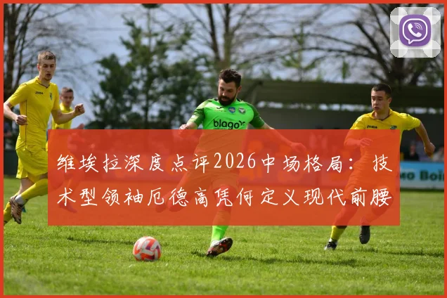 维埃拉深度点评2026中场格局:技术型领袖厄德高凭何定义现代前腰角色?持球与控制节奏能力全解析
