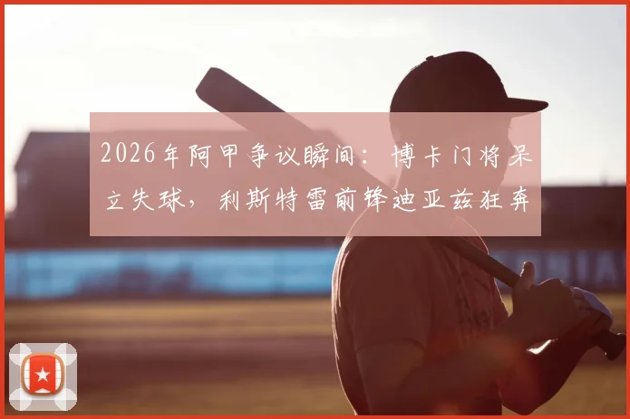 2026年阿甲争议瞬间:博卡门将呆立失球,利斯特雷前锋迪亚兹狂奔半场挑射死角全记录