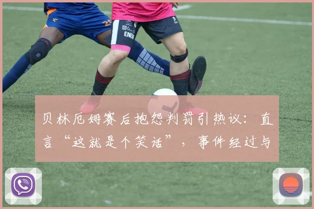 贝林厄姆赛后抱怨判罚引热议：直言“这就是个笑话”，事件经过与球迷观点全解析
