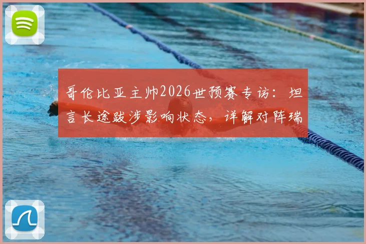 哥伦比亚主帅2026世预赛专访：坦言长途跋涉影响状态，详解对阵瑞士的90分钟针对性战术部署