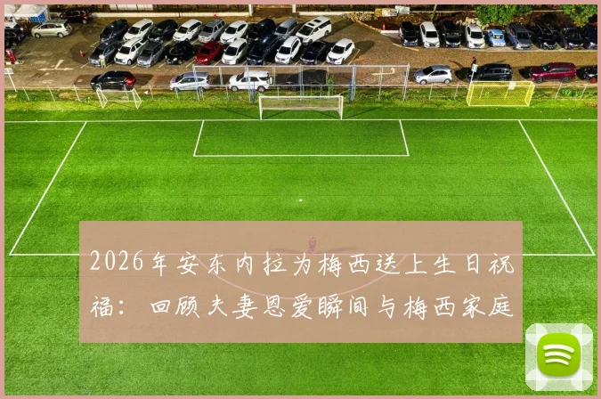 2026年安东内拉为梅西送上生日祝福:回顾夫妻恩爱瞬间与梅西家庭幸福生活