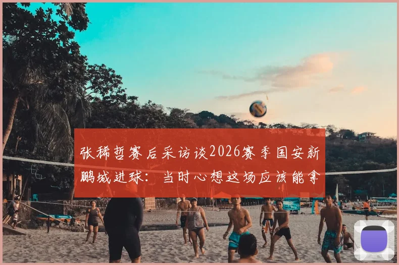 张稀哲赛后采访谈2026赛季国安新鹏城进球：当时心想这场应该能拿下了