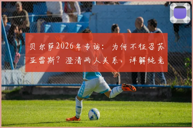 贝尔萨2026年专访：为何不征召苏亚雷斯？澄清两人关系，详解纯竞技考量