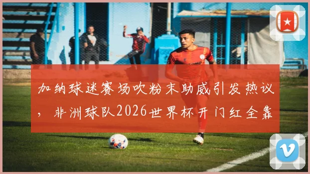 加纳球迷赛场吹粉末助威引发热议，非洲球队2026世界杯开门红全靠它？