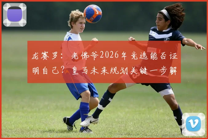 龙赛罗:老佛爷2026年竞选能否证明自己?皇马未来规划关键一步解读
