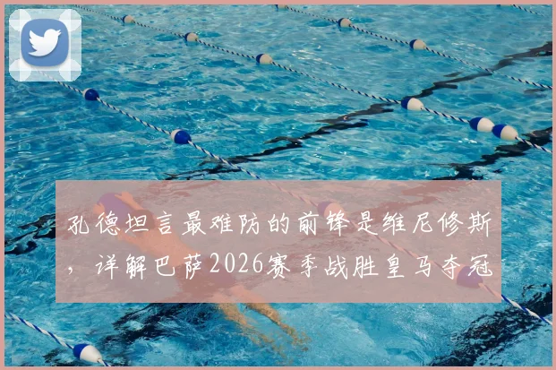 孔德坦言最难防的前锋是维尼修斯，详解巴萨2026赛季战胜皇马夺冠的策略与后卫防守心得