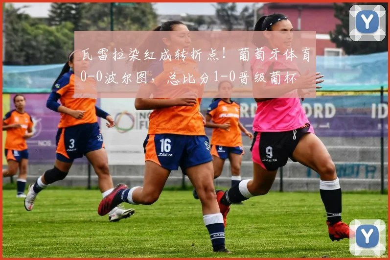 瓦雷拉染红成转折点！葡萄牙体育0-0波尔图，总比分1-0晋级葡杯