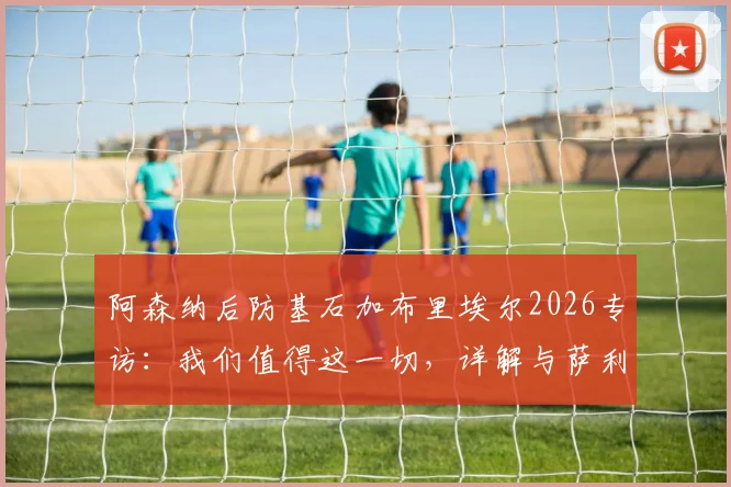 阿森纳后防基石加布里埃尔2026专访：我们值得这一切，详解与萨利巴的默契养成之道