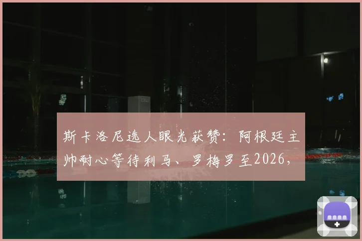 斯卡洛尼选人眼光获赞:阿根廷主帅耐心等待利马、罗梅罗至2026,防守基石伤愈重塑后防