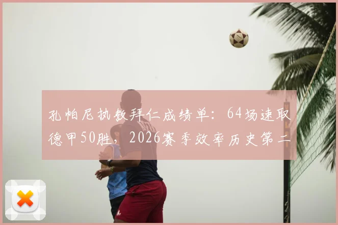 孔帕尼执教拜仁成绩单:64场速取德甲50胜,2026赛季效率历史第二仅次瓜迪奥拉