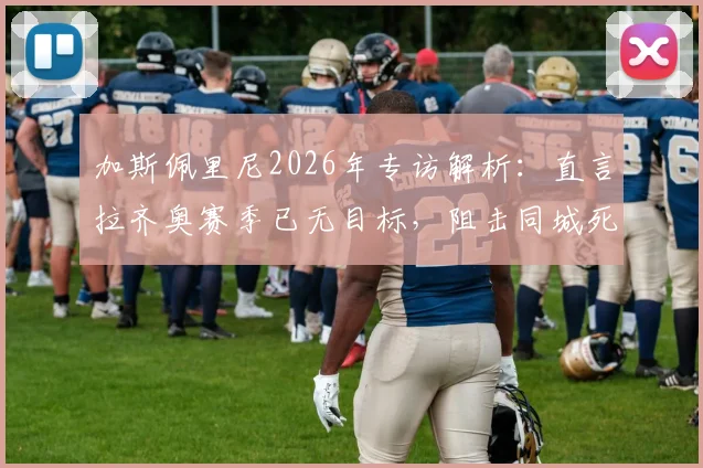 加斯佩里尼2026年专访解析:直言拉齐奥赛季已无目标,阻击同城死敌罗马成蓝鹰唯一赛场动力