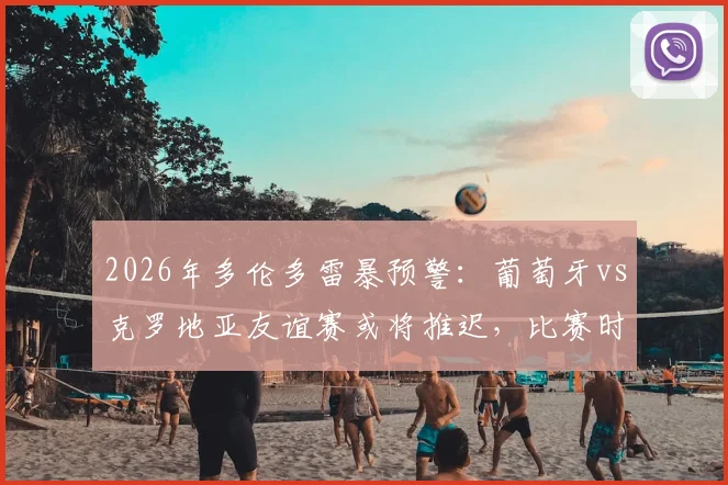 2026年多伦多雷暴预警：葡萄牙vs克罗地亚友谊赛或将推迟，比赛时间调整及后续赛程影响分析