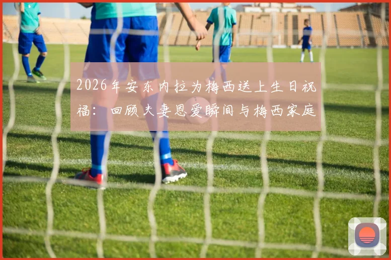 2026年安东内拉为梅西送上生日祝福：回顾夫妻恩爱瞬间与梅西家庭幸福生活