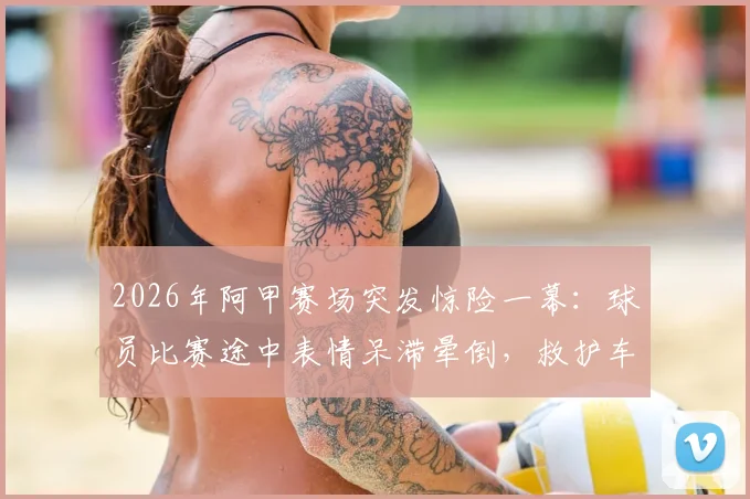 2026年阿甲赛场突发惊险一幕：球员比赛途中表情呆滞晕倒，救护车紧急进场处理，赛场休克原因与急救流程深度剖析