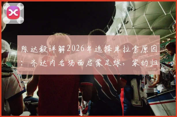 陈达毅详解2026年选择库拉索原因：齐达内名场面启蒙足球，家的归属感是关键
