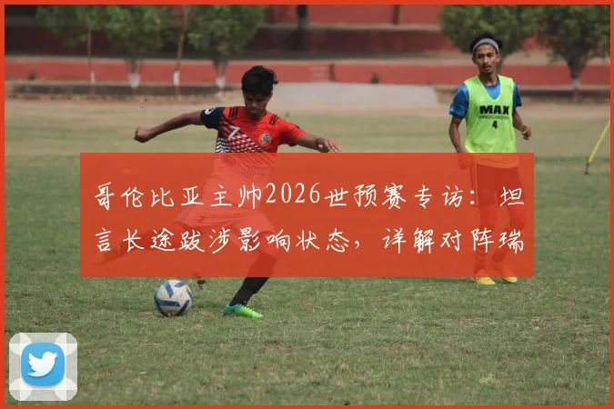 哥伦比亚主帅2026世预赛专访:坦言长途跋涉影响状态,详解对阵瑞士的90分钟针对性战术部署