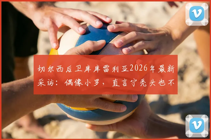 切尔西后卫库库雷利亚2026年最新采访:偶像小罗,直言宁秃头也不纹巴萨队徽引热议
