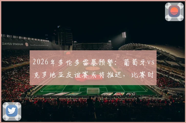 2026年多伦多雷暴预警:葡萄牙vs克罗地亚友谊赛或将推迟,比赛时间调整及后续赛程影响分析