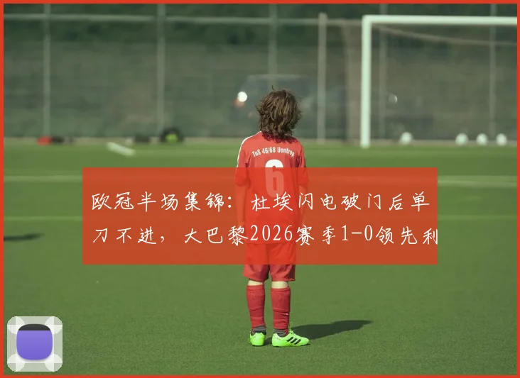 欧冠半场集锦:杜埃闪电破门后单刀不进,大巴黎2026赛季1-0领先利物浦全程录像分析