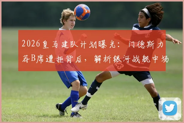2026皇马建队计划曝光：门德斯力荐B席遭拒背后，解析银河战舰中场换血真实意图