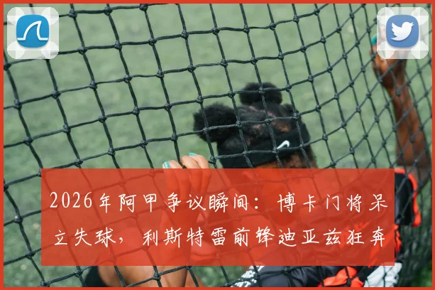 2026年阿甲争议瞬间：博卡门将呆立失球，利斯特雷前锋迪亚兹狂奔半场挑射死角全记录