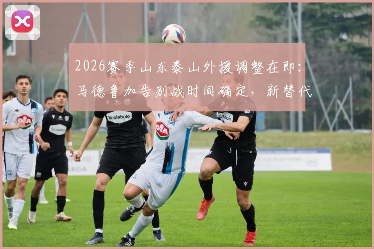 2026赛季山东泰山外援调整在即：马德鲁加告别战时间确定，新替代者已浮出水面